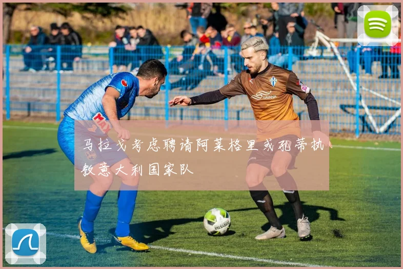 马拉戈考虑聘请阿莱格里或孔蒂执教意大利国家队