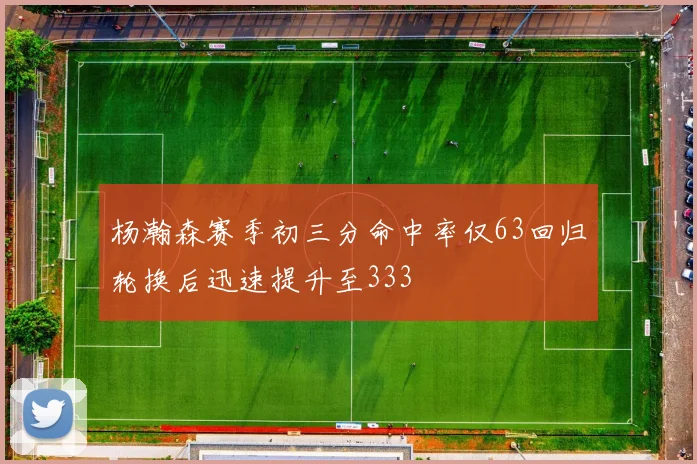 杨瀚森赛季初三分命中率仅63回归轮换后迅速提升至333