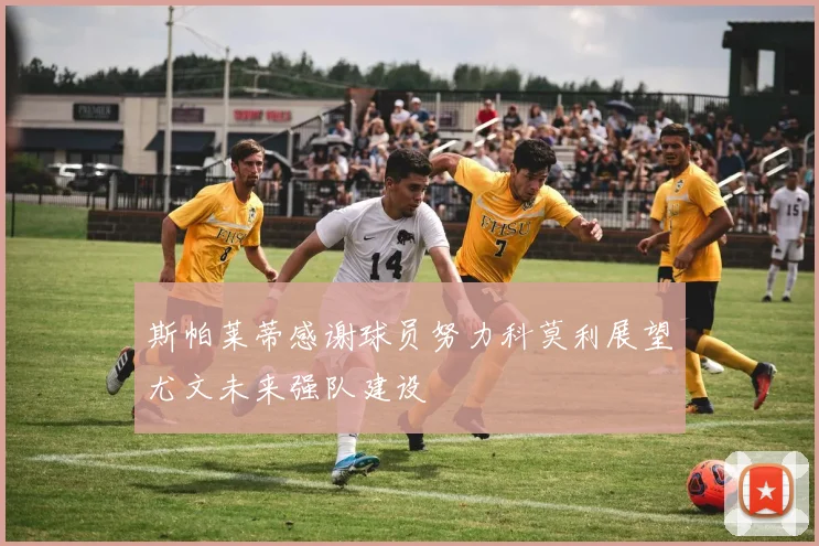 斯帕莱蒂感谢球员努力科莫利展望尤文未来强队建设