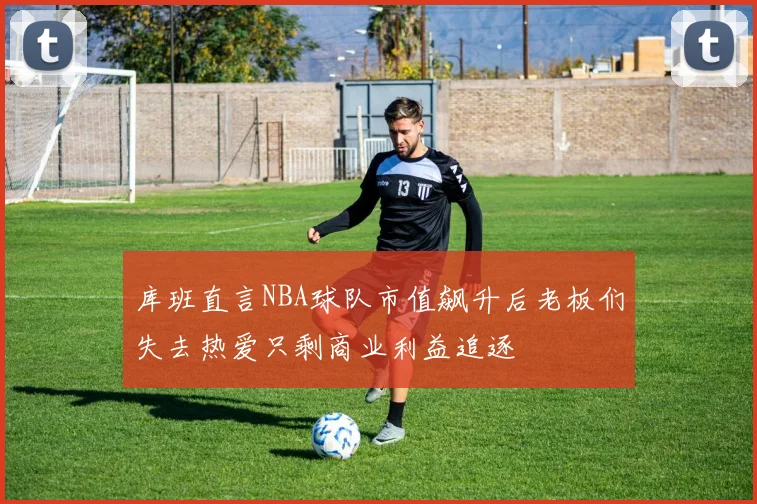 库班直言NBA球队市值飙升后老板们失去热爱只剩商业利益追逐