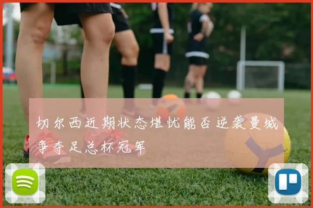 切尔西近期状态堪忧能否逆袭曼城争夺足总杯冠军